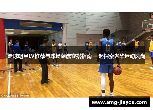 篮球明星LV推荐与球场潮流穿搭指南 一起探索奢华运动风尚