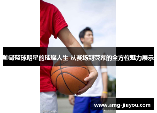 帅哥篮球明星的璀璨人生 从赛场到荧幕的全方位魅力展示