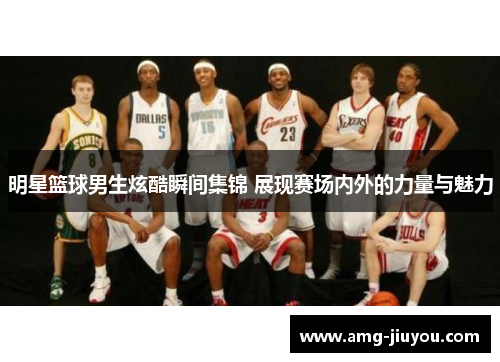 明星篮球男生炫酷瞬间集锦 展现赛场内外的力量与魅力