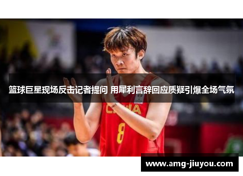 篮球巨星现场反击记者提问 用犀利言辞回应质疑引爆全场气氛